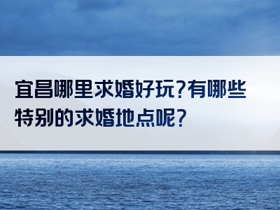 宜昌哪里求婚好玩？有哪些特别的求婚地点呢？