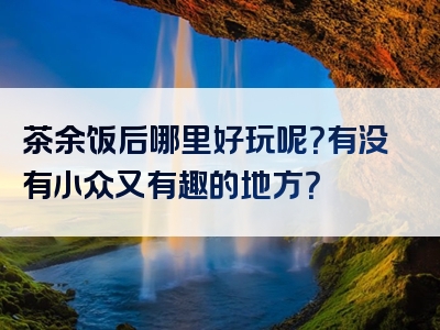 茶余饭后哪里好玩呢？有没有小众又有趣的地方？