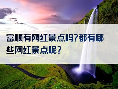 富顺有网红景点吗？都有哪些网红景点呢？