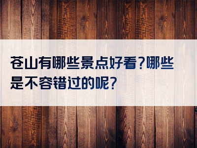 苍山有哪些景点好看？哪些是不容错过的呢？