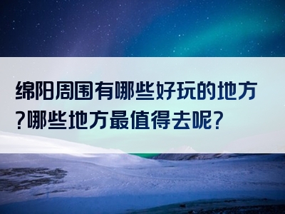 绵阳周围有哪些好玩的地方？哪些地方最值得去呢？