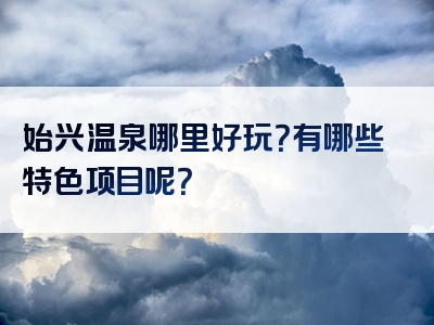 始兴温泉哪里好玩？有哪些特色项目呢？