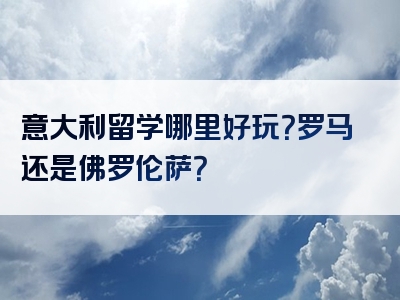 意大利留学哪里好玩？罗马还是佛罗伦萨？