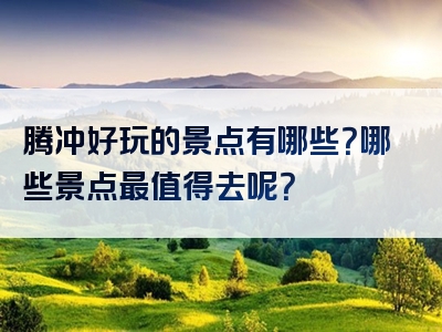 腾冲好玩的景点有哪些？哪些景点最值得去呢？
