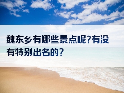魏东乡有哪些景点呢？有没有特别出名的？