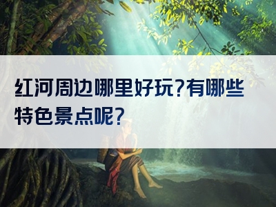 红河周边哪里好玩？有哪些特色景点呢？