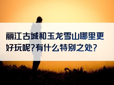 丽江古城和玉龙雪山哪里更好玩呢？有什么特别之处？