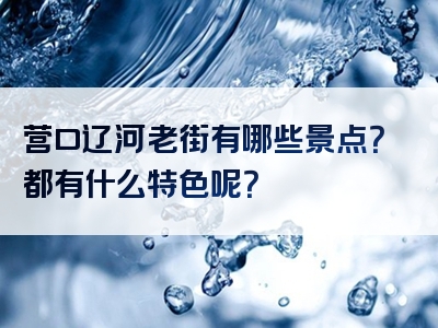 营口辽河老街有哪些景点？都有什么特色呢？
