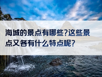 海城的景点有哪些？这些景点又各有什么特点呢？