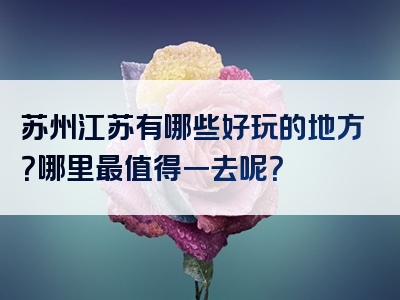 苏州江苏有哪些好玩的地方？哪里最值得一去呢？