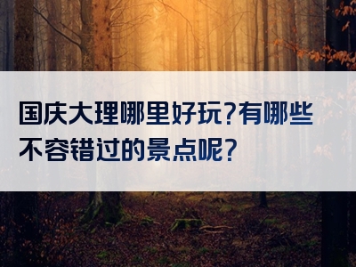 国庆大理哪里好玩？有哪些不容错过的景点呢？
