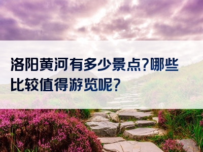 洛阳黄河有多少景点？哪些比较值得游览呢？