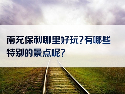 南充保利哪里好玩？有哪些特别的景点呢？