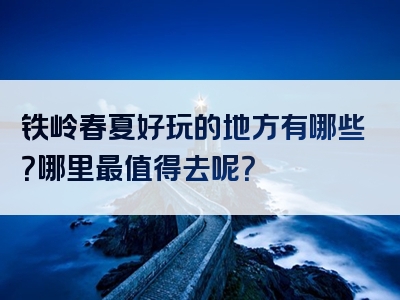 铁岭春夏好玩的地方有哪些？哪里最值得去呢？