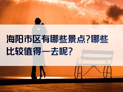 海阳市区有哪些景点？哪些比较值得一去呢？