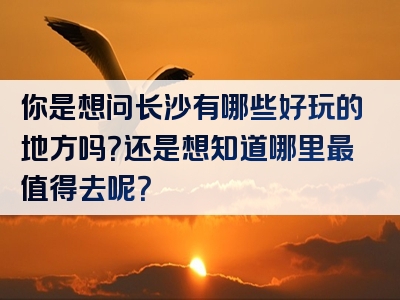 你是想问长沙有哪些好玩的地方吗？还是想知道哪里最值得去呢？