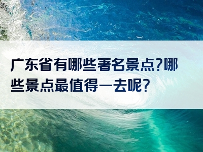 广东省有哪些著名景点？哪些景点最值得一去呢？