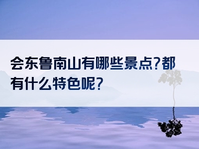 会东鲁南山有哪些景点？都有什么特色呢？