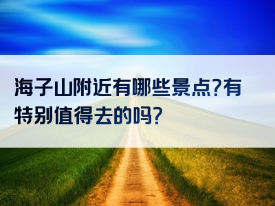 海子山附近有哪些景点？有特别值得去的吗？