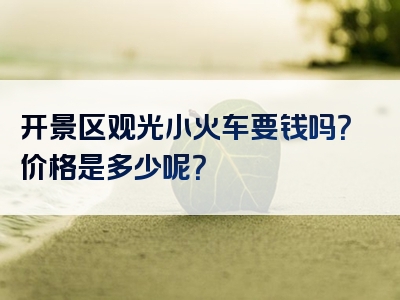 开景区观光小火车要钱吗？价格是多少呢？