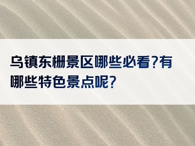 乌镇东栅景区哪些必看？有哪些特色景点呢？