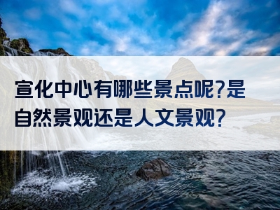 宣化中心有哪些景点呢？是自然景观还是人文景观？