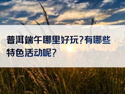 普洱端午哪里好玩？有哪些特色活动呢？