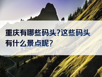 重庆有哪些码头？这些码头有什么景点呢？