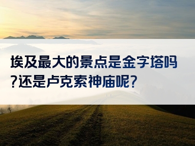 埃及最大的景点是金字塔吗？还是卢克索神庙呢？