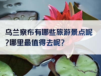 乌兰察布有哪些旅游景点呢？哪里最值得去呢？