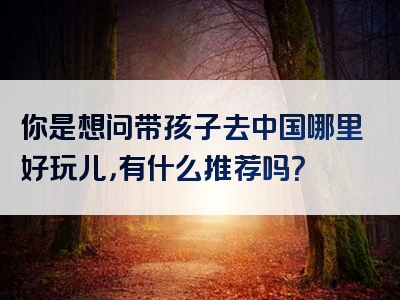 你是想问带孩子去中国哪里好玩儿，有什么推荐吗？