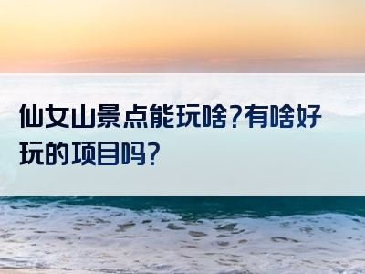 仙女山景点能玩啥？有啥好玩的项目吗？