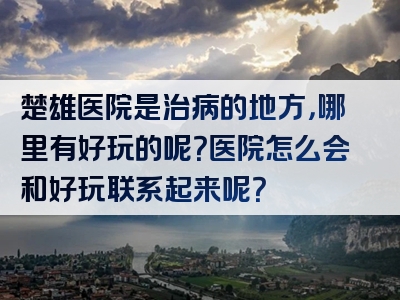 楚雄医院是治病的地方，哪里有好玩的呢？医院怎么会和好玩联系起来呢？