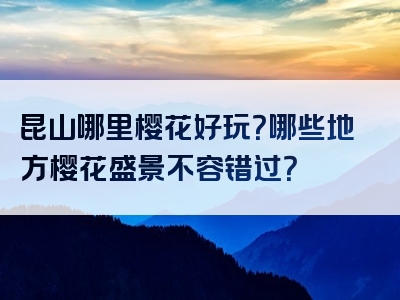 昆山哪里樱花好玩？哪些地方樱花盛景不容错过？