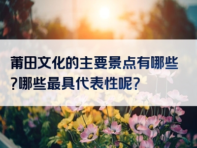 莆田文化的主要景点有哪些？哪些最具代表性呢？