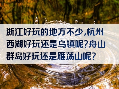 浙江好玩的地方不少，杭州西湖好玩还是乌镇呢？舟山群岛好玩还是雁荡山呢？