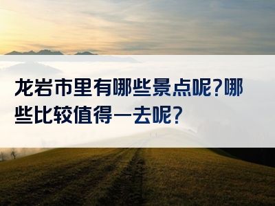 龙岩市里有哪些景点呢？哪些比较值得一去呢？