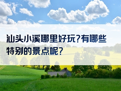 汕头小溪哪里好玩？有哪些特别的景点呢？