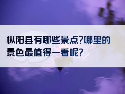 枞阳县有哪些景点？哪里的景色最值得一看呢？
