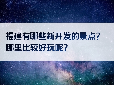 福建有哪些新开发的景点？哪里比较好玩呢？