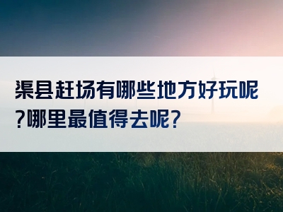 渠县赶场有哪些地方好玩呢？哪里最值得去呢？
