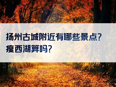 扬州古城附近有哪些景点？瘦西湖算吗？