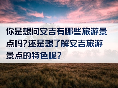 你是想问安吉有哪些旅游景点吗？还是想了解安吉旅游景点的特色呢？