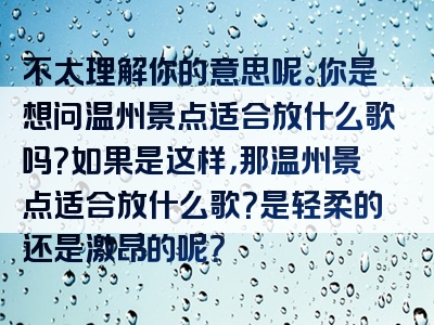 不太理解你的意思呢。你是想问温州景点适合放什么歌吗？如果是这样，那温州景点适合放什么歌？是轻柔的还是激昂的呢？