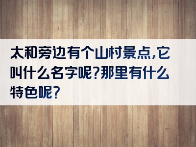太和旁边有个山村景点，它叫什么名字呢？那里有什么特色呢？
