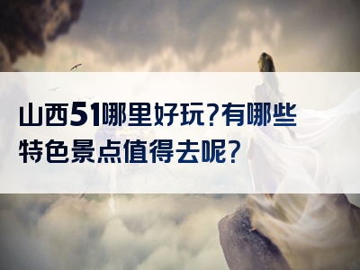 山西51哪里好玩？有哪些特色景点值得去呢？