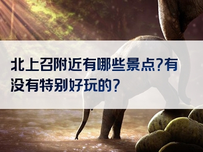 北上召附近有哪些景点？有没有特别好玩的？