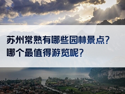 苏州常熟有哪些园林景点？哪个最值得游览呢？