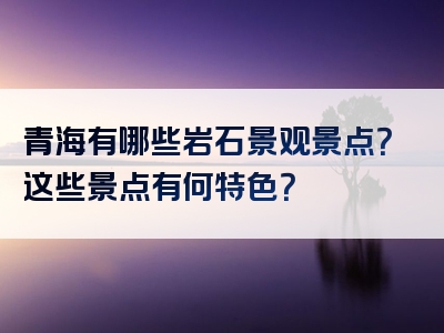 青海有哪些岩石景观景点？这些景点有何特色？