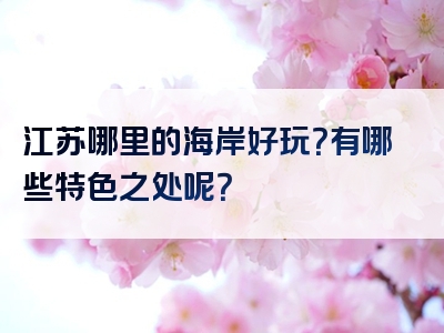 江苏哪里的海岸好玩？有哪些特色之处呢？